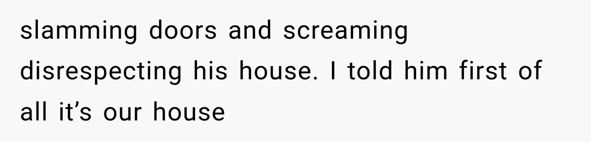 slamming doors and screaming disrespecting his house. I told him first of all it’s our house