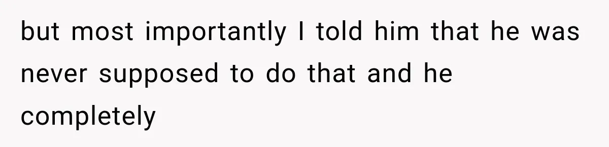 but most importantly I told him that he was never supposed to do that and he completely
