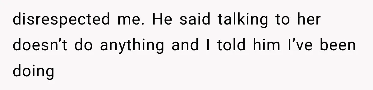 disrespected me. He said talking to her doesn’t do anything and I told him I’ve been doing