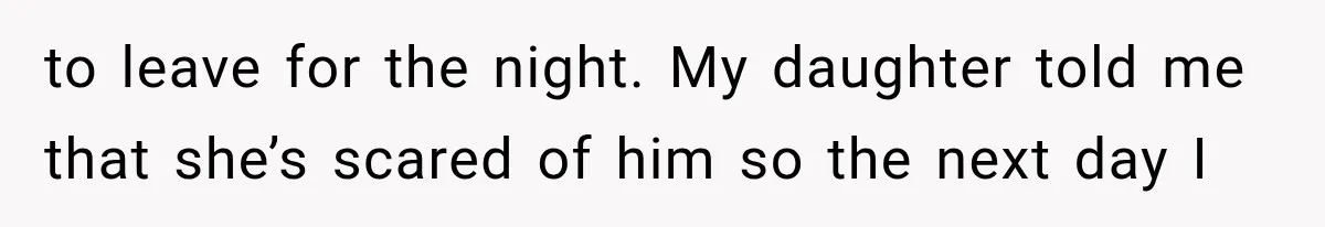 to leave for the night. My daughter told me that she’s scared of him so the next day I