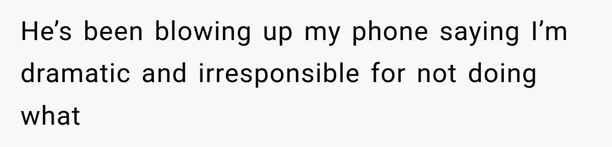 He’s been blowing up my phone saying I’m dramatic and irresponsible for not doing what