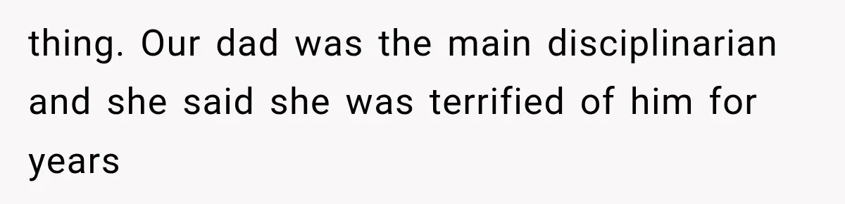 thing. Our dad was the main disciplinarian and she said she was terrified of him for years