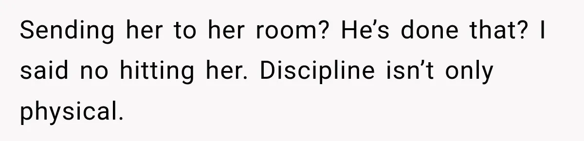 Sending her to her room? He’s done that? I said no hitting her. Discipline isn’t only physical.