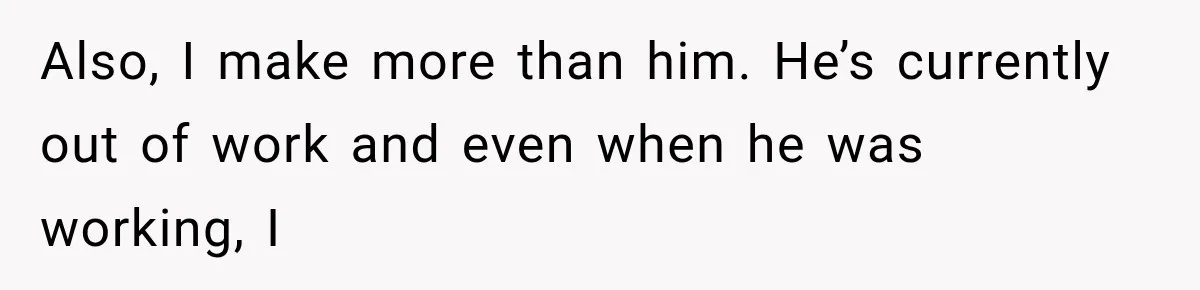 Also, I make more than him. He’s currently out of work and even when he was working, I
