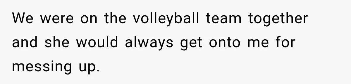 We were on the volleyball team together and she would always get onto me for messing up.