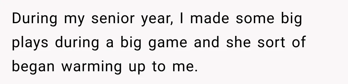 During my senior year, I made some big plays during a big game and she sort of began warming up to me.