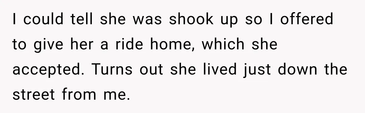 I could tell she was shook up so I offered to give her a ride home, which she accepted. Turns out she lived just down the street from me.
