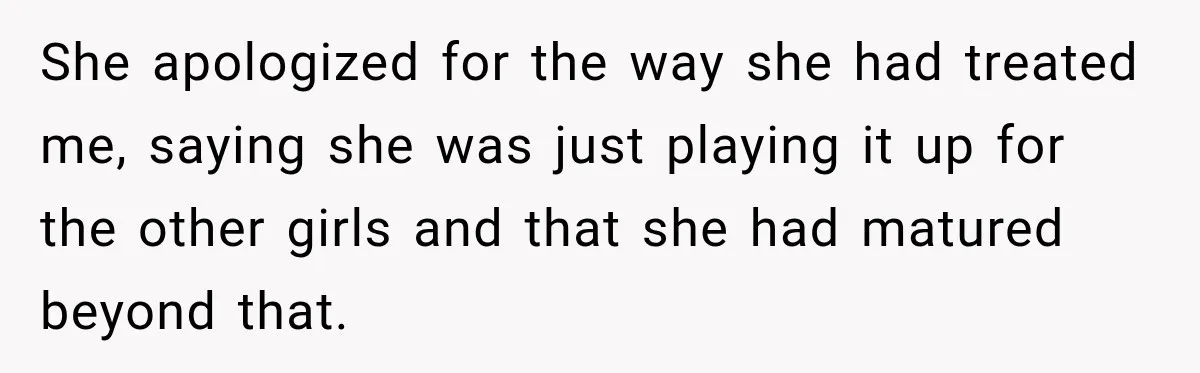 She apologized for the way she had treated me, saying she was just playing it up for the other girls and that she had matured beyond that.