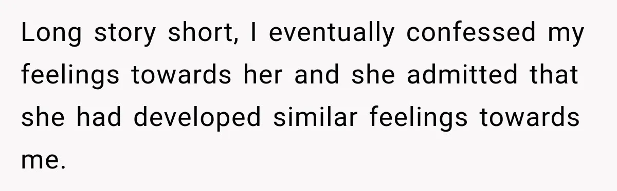 Long story short, I eventually confessed my feelings towards her and she admitted that she had developed similar feelings towards me.
