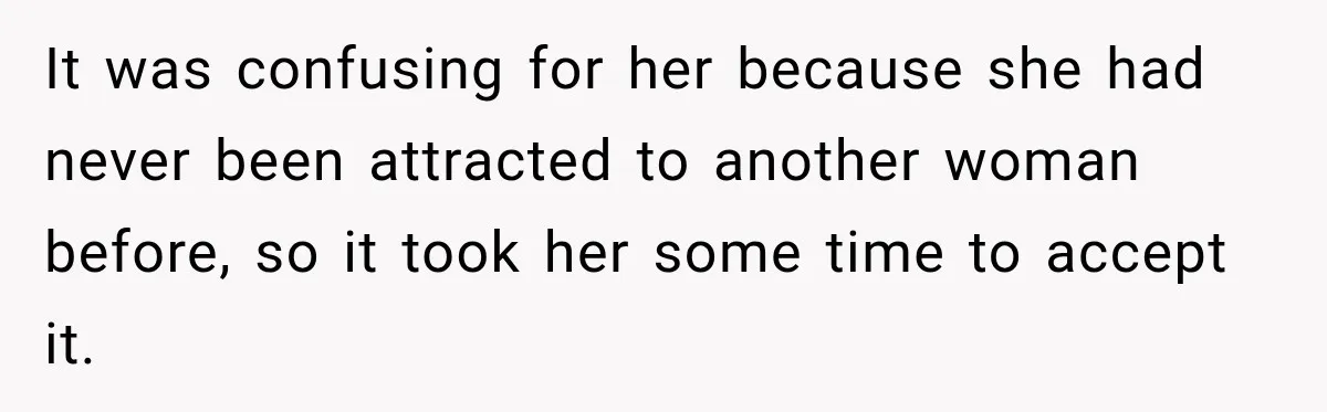 It was confusing for her because she had never been attracted to another woman before, so it took her some time to accept it.