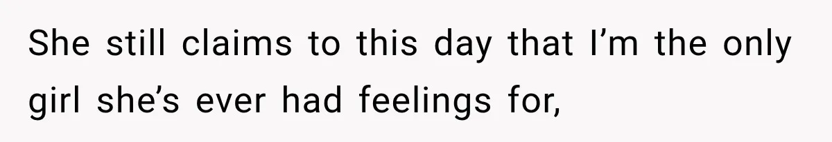 She still claims to this day that I’m the only girl she’s ever had feelings for,