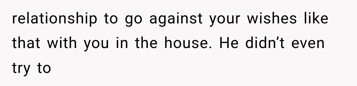 relationship to go against your wishes like that with you in the house. He didn’t even try to