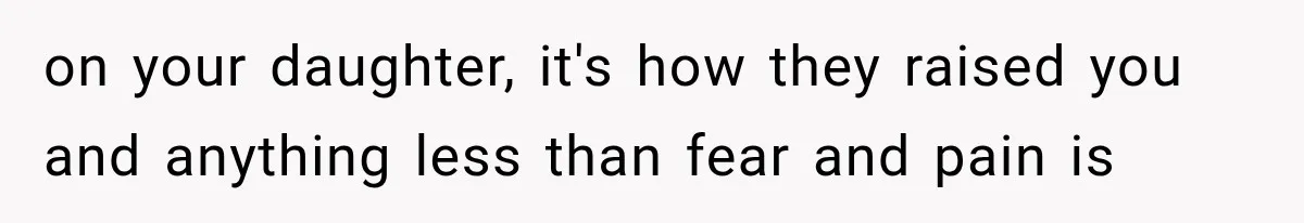 on your daughter, it's how they raised you and anything less than fear and pain is