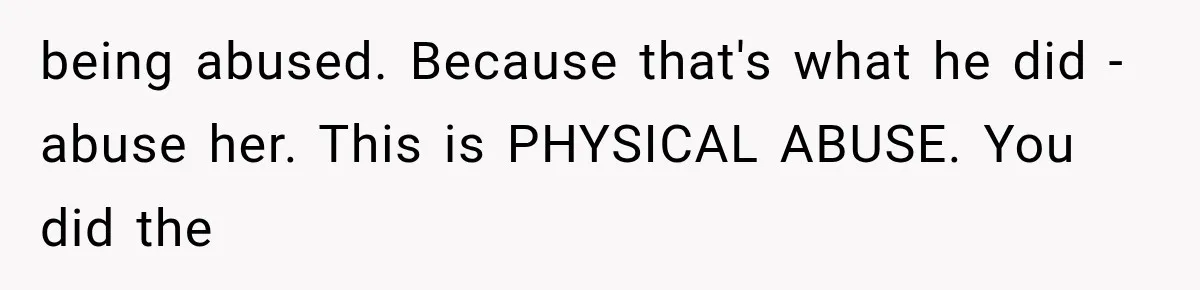 being abused. Because that's what he did - abuse her. This is PHYSICAL ABUSE. You did the