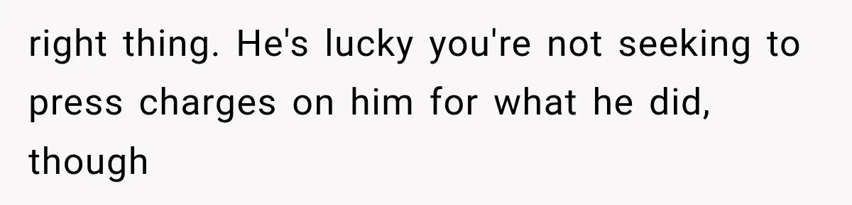 right thing. He's lucky you're not seeking to press charges on him for what he did, though