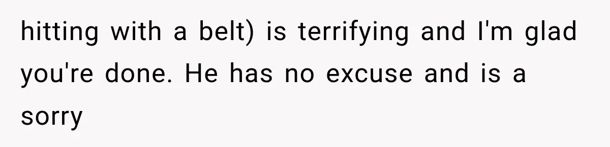 hitting with a belt) is terrifying and I'm glad you're done. He has no excuse and is a sorry