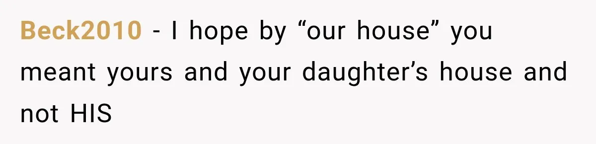 Beck2010 − I hope by “our house” you meant yours and your daughter’s house and not HIS