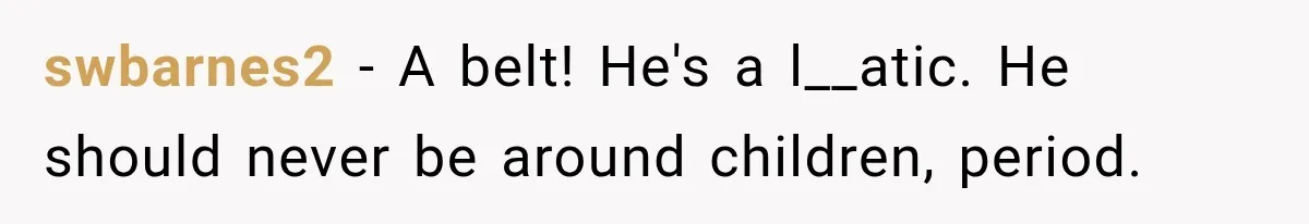 swbarnes2 − A belt! He's a l__atic. He should never be around children, period.