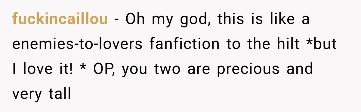 fuckincaillou − Oh my god, this is like a enemies-to-lovers fanfiction to the hilt *but I love it! * OP, you two are precious and very tall