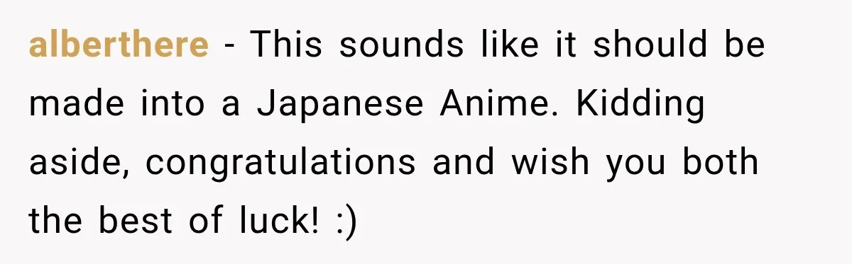 alberthere − This sounds like it should be made into a Japanese Anime. Kidding aside, congratulations and wish you both the best of luck! :)