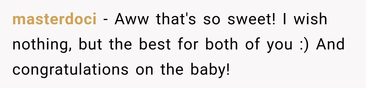 masterdoci − Aww that's so sweet! I wish nothing, but the best for both of you :) And congratulations on the baby!