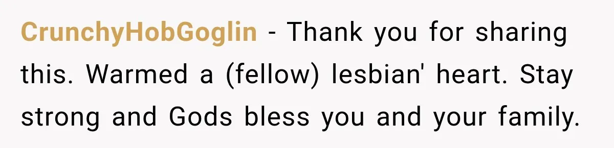 CrunchyHobGoglin − Thank you for sharing this. Warmed a (fellow) lesbian' heart. Stay strong and Gods bless you and your family.
