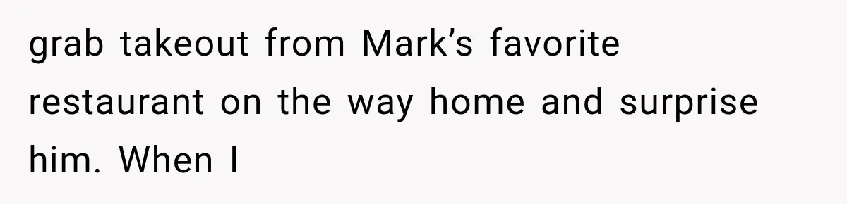 grab takeout from Mark’s favorite restaurant on the way home and surprise him. When I