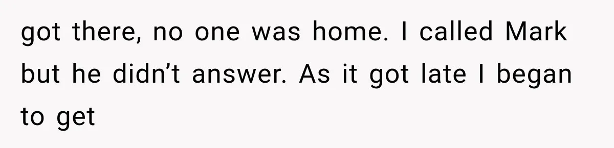 got there, no one was home. I called Mark but he didn’t answer. As it got late I began to get