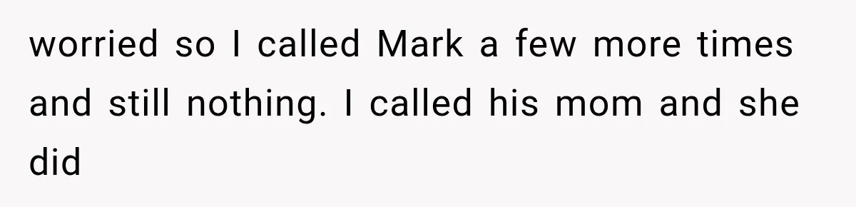 worried so I called Mark a few more times and still nothing. I called his mom and she did