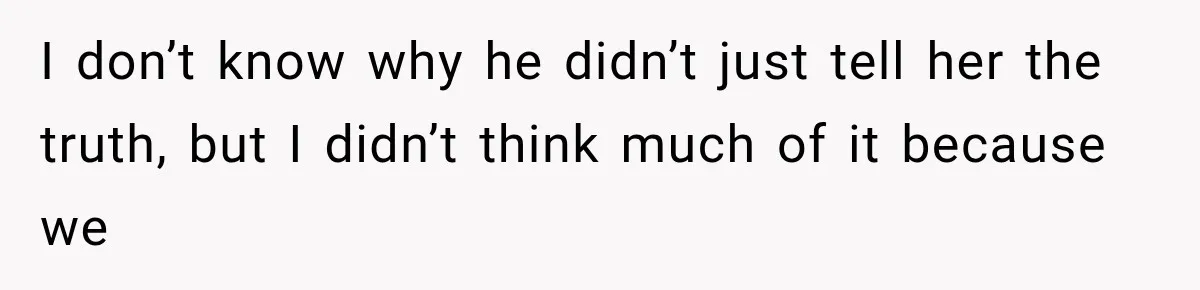 I don’t know why he didn’t just tell her the truth, but I didn’t think much of it because we