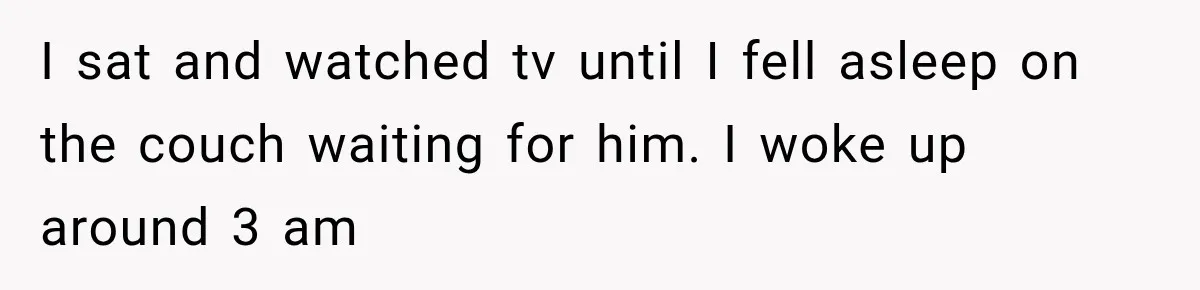 I sat and watched tv until I fell asleep on the couch waiting for him. I woke up around 3 am