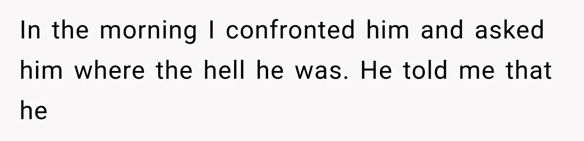 In the morning I confronted him and asked him where the hell he was. He told me that he