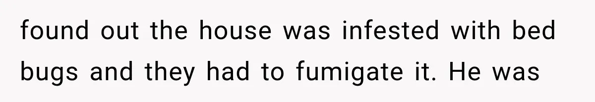 found out the house was infested with bed bugs and they had to fumigate it. He was