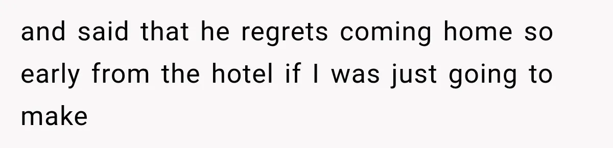and said that he regrets coming home so early from the hotel if I was just going to make