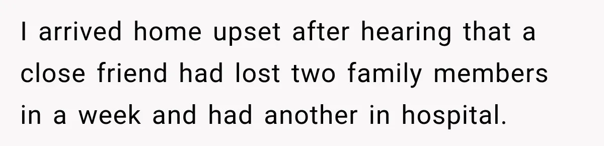 I arrived home upset after hearing that a close friend had lost two family members in a week and had another in hospital.