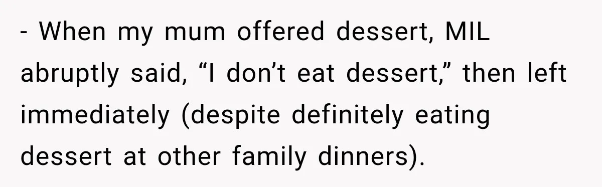 - When my mum offered dessert, MIL abruptly said, “I don’t eat dessert,” then left immediately (despite definitely eating dessert at other family dinners).