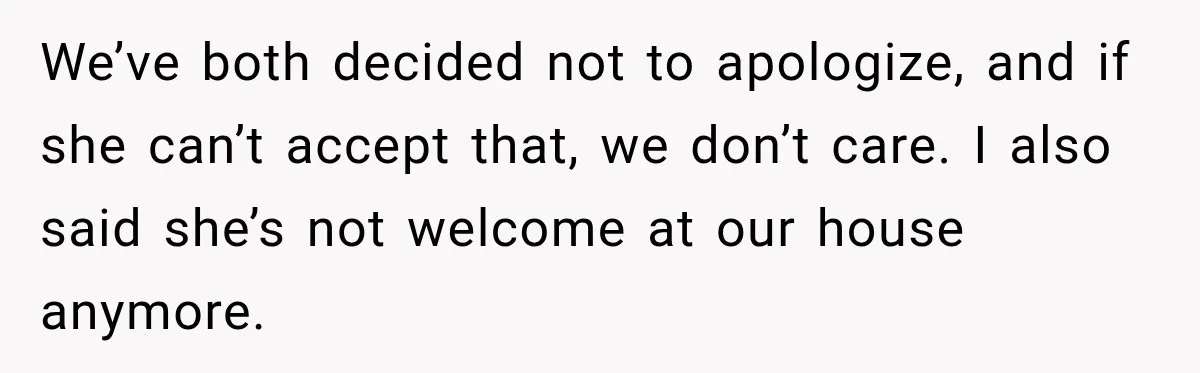 We’ve both decided not to apologize, and if she can’t accept that, we don’t care. I also said she’s not welcome at our house anymore.