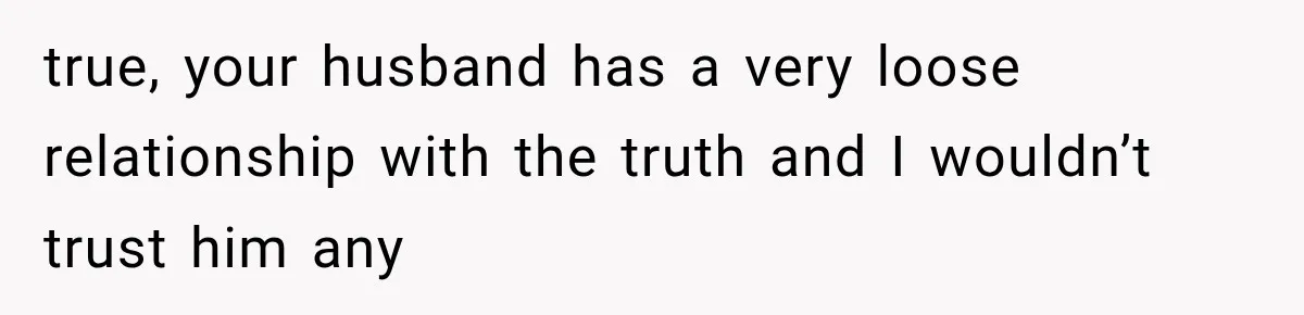 true, your husband has a very loose relationship with the truth and I wouldn’t trust him any