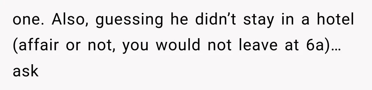 one. Also, guessing he didn’t stay in a hotel (affair or not, you would not leave at 6a)…ask