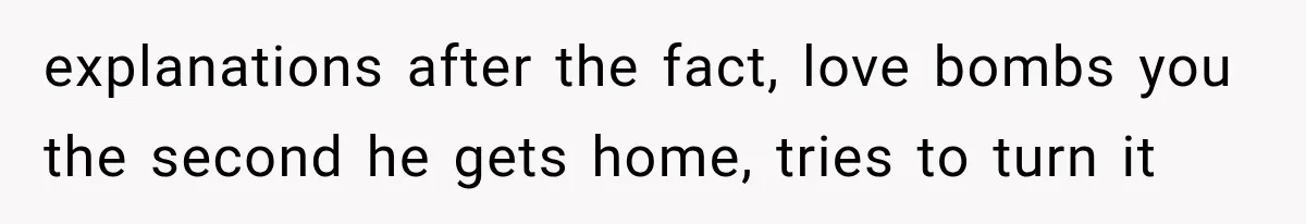 explanations after the fact, love bombs you the second he gets home, tries to turn it