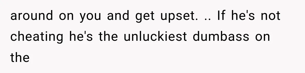around on you and get upset. .. If he's not cheating he's the unluckiest dumbass on the