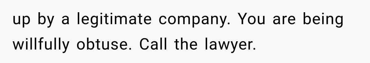 up by a legitimate company. You are being willfully obtuse. Call the lawyer.