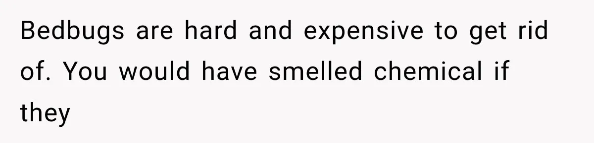 Bedbugs are hard and expensive to get rid of. You would have smelled chemical if they