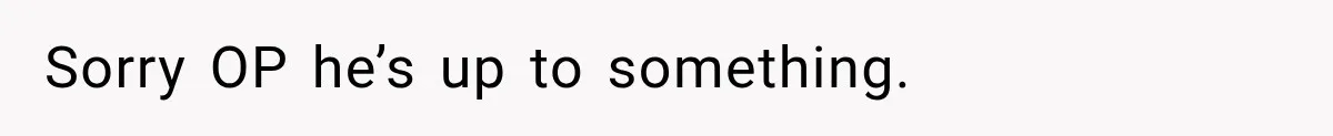Sorry OP he’s up to something.