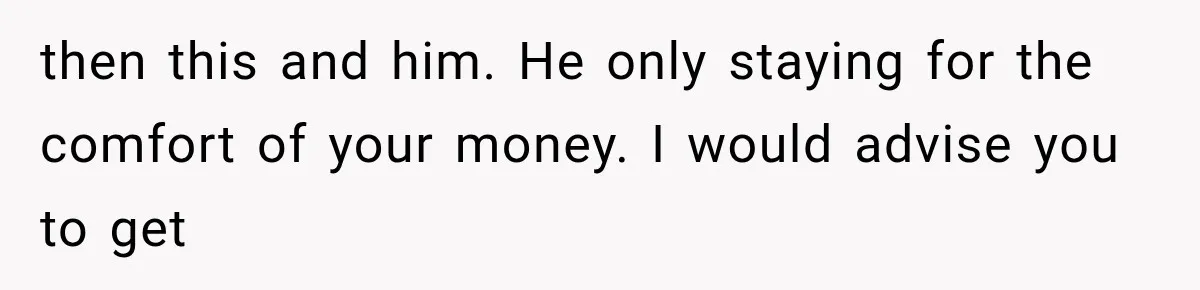 then this and him. He only staying for the comfort of your money. I would advise you to get