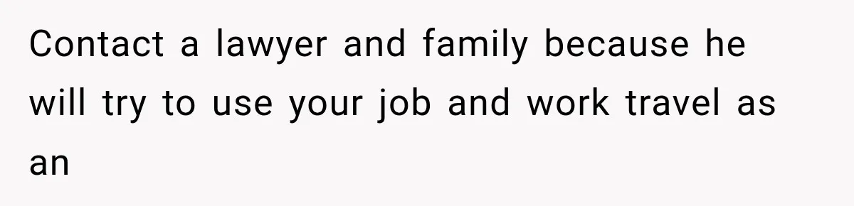 Contact a lawyer and family because he will try to use your job and work travel as an