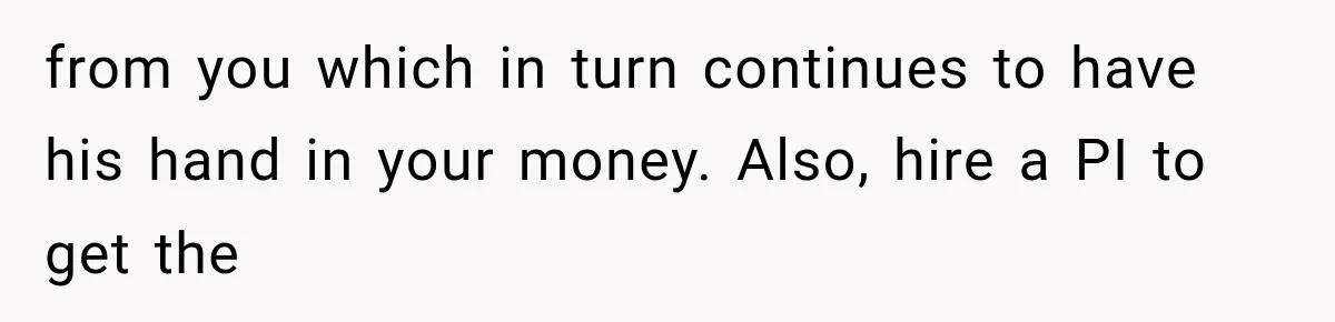 from you which in turn continues to have his hand in your money. Also, hire a PI to get the