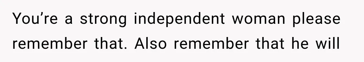 You’re a strong independent woman please remember that. Also remember that he will