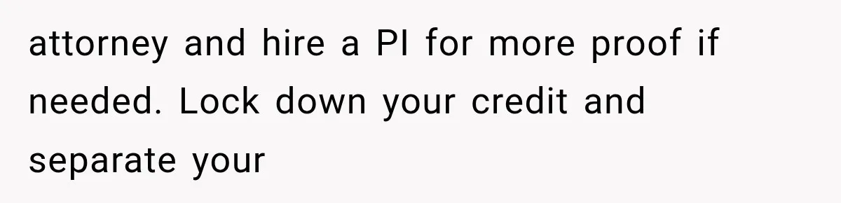 attorney and hire a PI for more proof if needed. Lock down your credit and separate your