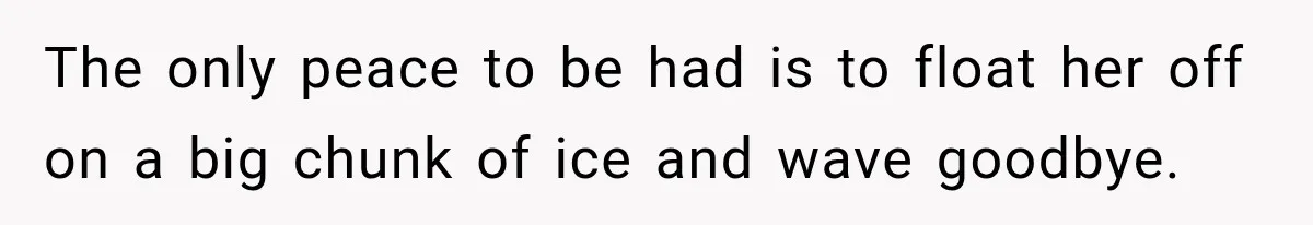 The only peace to be had is to float her off on a big chunk of ice and wave goodbye.